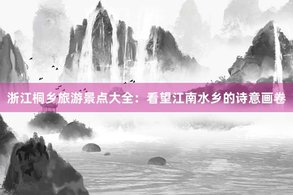 浙江桐乡旅游景点大全：看望江南水乡的诗意画卷