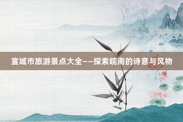 宣城市旅游景点大全——探索皖南的诗意与风物