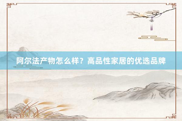阿尔法产物怎么样？高品性家居的优选品牌