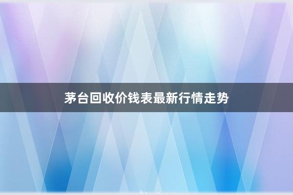 茅台回收价钱表最新行情走势