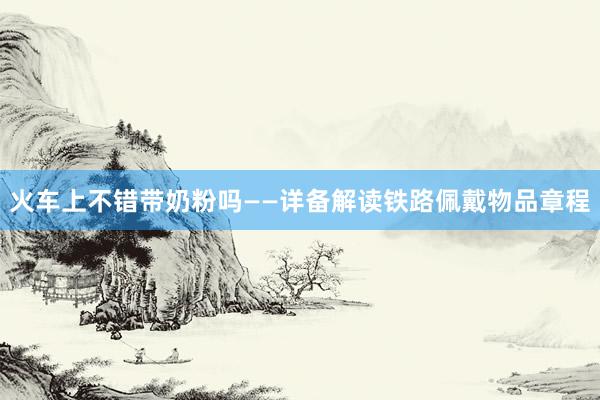 火车上不错带奶粉吗——详备解读铁路佩戴物品章程
