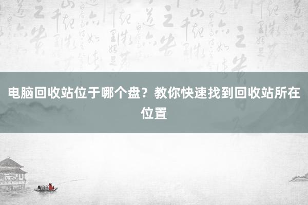 电脑回收站位于哪个盘？教你快速找到回收站所在位置